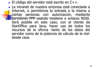 91El código del servidor está escrito en C++.La intranet de nuestra empresa está conectada a Internet, o permitimos la entrada a la misma a ciertas personas con autorización, mediante servidores PPP usando modems o enlaces RDSI. Será posible en este caso, con el cliente de StarOffice para Java, hacer uso de todos los recursos de la oficina -tanto de los datos del servidor como de la potencia de cálculo de la red- desde casa.