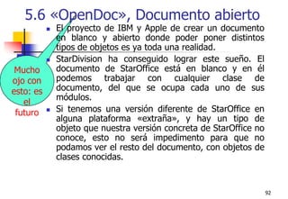 925.6 «OpenDoc», Documento abiertoEl proyecto de IBM y Apple de crear un documento en blanco y abierto donde poder poner distintos tipos de objetos es ya toda una realidad. StarDivision ha conseguido lograr este sueño. El documento de StarOffice está en blanco y en él podemos trabajar con cualquier clase de documento, del que se ocupa cada uno de sus módulos.Si tenemos una versión diferente de StarOffice en alguna plataforma «extraña», y hay un tipo de objeto que nuestra versión concreta de StarOffice no conoce, esto no será impedimento para que no podamos ver el resto del documento, con objetos de clases conocidas. Mucho ojo con esto: es el futuro