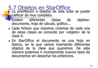 935.7 Objetos en StarOfficeLa orientación a objetos de esta suite se puede calificar de muy completa.Existen diferentes clases de objetos: documento, hoja de cálculo, gráfico... Cada fichero que nosotros creemos de cada una de estas clases es conocido por «objeto» de la clase X.En StarOffice el documento es una hoja en blanco, en la que vamos insertando diferentes objetos de la clase que queramos. De esta manera podemos ir incorporando nuevos tipos de documentos sin desechar los anteriores. 