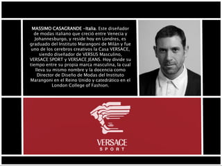 MASSIMO CASAGRANDE -Italia. Este diseñador
de modas italiano que creció entre Venecia y
Johannesburgo, y reside hoy en Londres, es
graduado del Instituto Marangoni de Milán y fue
uno de los cerebros creativos la Casa VERSACE,
siendo diseñador de VERSUS Masculino,
VERSACE SPORT y VERSACE JEANS. Hoy divide su
tiempo entre su propia marca masculina, la cual
lleva su mismo nombre y la docencia como
Director de Diseño de Modas del Instituto
Marangoni en el Reino Unido y catedrático en el
London College of Fashion.
 