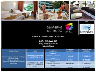 opera:
EL PLAN INCLUYE FECHA ACOMODACIÓN
TRES NOCHES/
CUATRO DÍAS
CUATRO NOCHES/
CINCO DÍAS
SENCILLA
(1 persona - vr. X persona)
$ 969.846 $ 1.293.128
DOBLE
(2 personas - vr. X persona) $ 493.354 $ 657.805
SENCILLA
(1 persona - vr. X persona) $ 1.004.769 $ 1.339.692
DOBLE
(2 personas - vr. X persona) $ 520.523 $ 694.031
PLAN DE ALOJAMIENTO EN EL HOTEL SEDE
IXEL MODA 2015
HOTEL LAS AMÉRICAS RESORT
Valores por persona
Pesos colombianos
*Alojamiento por el número de noches del
plan seleccionado.
*Desayuno tipo buffet.
*Precios por persona en la acomodación
seleccionada.
PARA RESERVAS PAGAS
HASTA DICIEMBRE 20 2014
PARA RESERVAS PAGAS
DESPUÉS DE DICIEMBRE 20
DE 2014
 