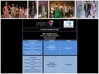 opera:
EL PLAN INCLUYE PAQUETE VALOR
Tipo buffet:
*Almuerzo y cena del 16 de
marzo.
*Almuerzo y cena del 17 de
marzo.
*Una bebida no alcohólica por
persona por cada comida.
PAQUETE
ALIMENTACIÓN 1
(4 comidas)
$ 123.711
Tipo buffet:
*Almuerzo y cena del 16 de
marzo.
*Almuerzo y cena del 17 de
marzo.
*Almuerzo y cena del 18 de
marzo.
*Una bebida no alcohólica por
persona por cada comida
PAQUETE
ALIMENTACIÓN 2
(6 comidas)
$ 185.567
PLAN DE ALIMENTACIÓN
IXEL MODA 2015
HOTEL LAS AMÉRICAS RESORT
Valores por persona
Pesos colombianos
 