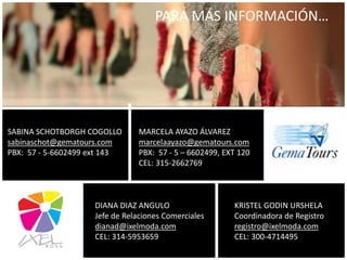 SABINA SCHOTBORGH COGOLLO
sabinaschot@gematours.com
PBX: 57 - 5-6602499 ext 143
MARCELA AYAZO ÁLVAREZ
marcelaayazo@gematours.com
PBX: 57 - 5 – 6602499, EXT 120
CEL: 315-2662769
PARA MÁS INFORMACIÓN…
DIANA DIAZ ANGULO
Jefe de Relaciones Comerciales
dianad@ixelmoda.com
CEL: 314-5953659
KRISTEL GODIN URSHELA
Coordinadora de Registro
registro@ixelmoda.com
CEL: 300-4714495
 
