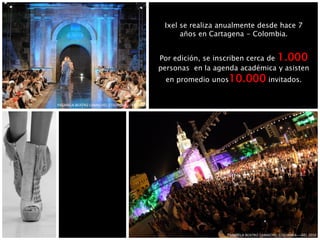 Ixel se realiza anualmente desde hace 7
años en Cartagena - Colombia.
Por edición, se inscriben cerca de 1.000
personas en la agenda académica y asisten
en promedio unos10.000 invitados.
PASARELA BEATRIZ CAMACHO, COLOMBIA – IXEL 2010
PASARELA BEATRIZ CAMACHO, COLOMBIA – IXEL 2010
 