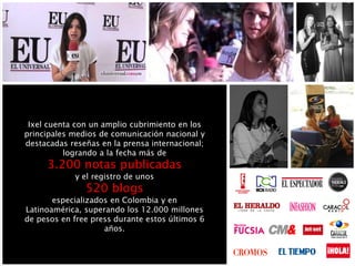 Ixel cuenta con un amplio cubrimiento en los
principales medios de comunicación nacional y
destacadas reseñas en la prensa internacional;
logrando a la fecha más de
3.200 notas publicadas
y el registro de unos
520 blogs
especializados en Colombia y en
Latinoamérica, superando los 12.000 millones
de pesos en free press durante estos últimos 6
años.
 