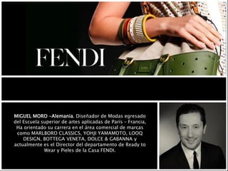 MIGUEL MORO -Alemania. Diseñador de Modas egresado
del Escuela superior de artes aplicadas de París – Francia,
Ha orientado su carrera en el área comercial de marcas
como MARLBORO CLASSICS, YOHJI YAMAMOTO, LOOQ
DESIGN, BOTTEGA VENETA, DOLCE & GABANNA y
actualmente es el Director del departamento de Ready to
Wear y Pieles de la Casa FENDI.
 
