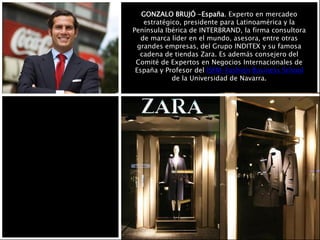 GONZALO BRUJÓ -España. Experto en mercadeo
estratégico, presidente para Latinoamérica y la
Península Ibérica de INTERBRAND, la firma consultora
de marca líder en el mundo, asesora, entre otras
grandes empresas, del Grupo INDITEX y su famosa
cadena de tiendas Zara. Es además consejero del
Comité de Expertos en Negocios Internacionales de
España y Profesor del ISEM-Fashion Business School
de la Universidad de Navarra.
 