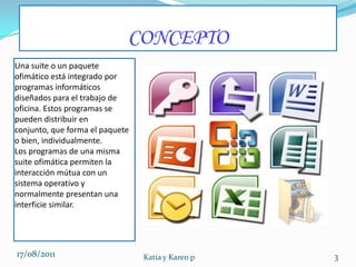CONCEPTOUna suite o un paquete ofimático está integrado por programas informáticos diseñados para el trabajo de oficina. Estos programas se pueden distribuir en conjunto, que forma el paquete o bien, individualmente.Los programas de una misma suite ofimática permiten la interacción mútua con un sistema operativo y normalmente presentan una interficie similar. 17/08/2011Katia y Karen p3