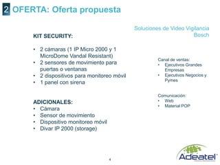 4
OFERTA: Oferta propuesta2
Canal de ventas:
• Ejecutivos Grandes
Empresas
• Ejecutivos Negocios y
Pymes
Comunicación:
• Web
• Material POP
Soluciones de Video Vigilancia
BoschKIT SECURITY:
• 2 cámaras (1 IP Micro 2000 y 1
MicroDome Vandal Resistant)
• 2 sensores de movimiento para
puertas o ventanas
• 2 dispositivos para monitoreo móvil
• 1 panel con sirena
ADICIONALES:
• Cámara
• Sensor de movimiento
• Dispositivo monitoreo móvil
• Divar IP 2000 (storage)
 
