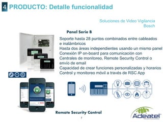 7
PRODUCTO: Detalle funcionalidad4
Soluciones de Video Vigilancia
Bosch
Panel Serie B
Remote Security Control
Soporte hasta 28 puntos combinados entre cableados
e inalámbricos
Hasta dos áreas independientes usando un mismo panel
Conexión IP on-board para comunicación con
Centrales de monitoreo, Remote Security Control o
envío de email
Capacidad de crear funciones personalizadas y horarios
Control y monitoreo móvil a través de RSC App
 