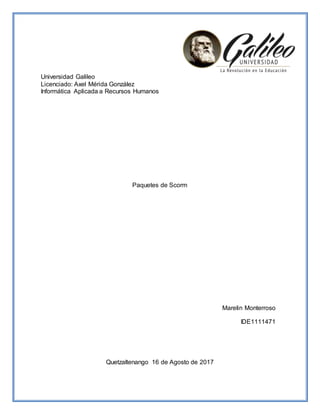Universidad Galileo
Licenciado: Axel Mérida González
Informática Aplicada a Recursos Humanos
Paquetes de Scorm
Marelin Monterroso
IDE1111471
Quetzaltenango 16 de Agosto de 2017
 