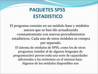 PAQUETES SPSS  ESTADISTICO El programa consiste en un módulo base y módulos anexos que se han ido actualizando constantemente con nuevos procedimientos estadísticos. Cada uno de estos módulos se compra por separado. El sistema de módulos de SPSS, como los de otros programas (similar al de algunos lenguajes de programación) provee toda una serie de capacidades adicionales a las existentes en el sistema base. Algunos de los módulos disponibles son 