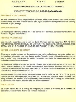 S A G A R P A  I N I F A P  C I R N O CAMPO EXPERIMENTAL VALLE DE SANTO DOMINGO PAQUETE TECNOLOGICO:  SORGO PARA GRANO PREPARACION DEL TERRENO Se debe barbechar a 20 cm de profundidad y dar uno o dos pasos de rastra para mullir el suelo; posteriormente, conviene nivelar el terreno para lograr uniformidad en la germinación del cultivo y ahorro en el agua de riego. EPOCA DE SIEMBRA La mejor época esta comprendida del 15 de febrero al 31 de marzo, correspondiendo al mes de marzo los mayores rendimientos. HIBRIDOS Y VARIEDADES Los materiales sugeridos para el valle de Santo Domingo son los siguientes: INIA RB-3030, PIONEER 8132, PIONEER 8358, BJ-83, MASTER 911R, DOUBLE TX, NK-308, RB-3006, ORO EXTRA, NK 2484 R, WAC 680-BR, WARNER 839, WARNER 876 DR, y WAC-672. METODO Y DENSIDAD DE SIEMBRA El sorgo se puede sembrar con la sembradora de maíz o algodonero, pero con platos  con perforaciones adecuadas para este tipo de semilla. También puede utilizarse la sembradora de trigo o "drilla", pero obstruyendo las salidas necesarias para dejar las hileras separadas a las distancias que aquí se recomiendan. La siembra se realiza en surcos, en seco o húmedo y en el lomo del surco o en el fondo del mismo. Independientemente del método que se emplee, es importante sembrar a una profundidad uniforme; en siembras efectuadas en suelo seco es necesario depositar la semilla a 3 ó 4 cm de profundidad y en tierra húmeda a 6 ó 7 cm. Para variedades o híbridos tardíos, la distancia entre surcos  debe  ser  de  70  a  75 cm, y para híbridos precoces y semi-precoces, de 60 a 65 cm. De los sorgos tardíos se deben utilizar de 10 a 12 kg de semilla por hectárea y de los precoces y semi-precoces, de 12 a 15 kg; en ambos casos, la separación entre plantas debe ser de 5 cm, aproximadamente. FERTILIZACION Se sugiere aplicar de 120 a 140 kg de nitrógeno por hectárea al momento de la siembra. En ocasiones, particularmente durante las primeras etapas de su  