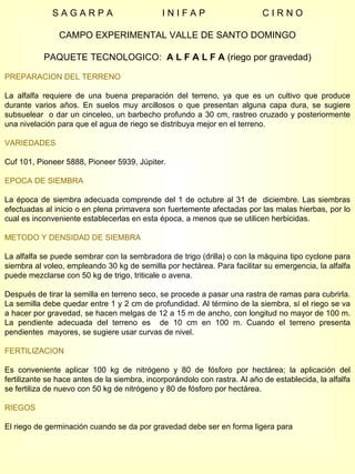 S A G A R P A  I N I F A P  C I R N O CAMPO EXPERIMENTAL VALLE DE SANTO DOMINGO PAQUETE TECNOLOGICO:  A L F A L F A  (riego por gravedad) PREPARACION DEL TERRENO La alfalfa requiere de una buena preparación del terreno, ya que es un cultivo que produce durante varios años. En suelos muy arcillosos o que presentan alguna capa dura, se sugiere subsuelear  o dar un cinceleo, un barbecho profundo a 30 cm, rastreo cruzado y posteriormente una nivelación para que el agua de riego se distribuya mejor en el terreno. VARIEDADES Cuf 101, Pioneer 5888, Pioneer 5939, Júpiter.  EPOCA DE SIEMBRA La época de siembra adecuada comprende del 1 de octubre al 31 de  diciembre. Las siembras efectuadas al inicio o en plena primavera son fuertemente afectadas por las malas hierbas, por lo cual es inconveniente establecerlas en esta época, a menos que se utilicen herbicidas. METODO Y DENSIDAD DE SIEMBRA La alfalfa se puede sembrar con la sembradora de trigo (drilla) o con la máquina tipo cyclone para siembra al voleo, empleando 30 kg de semilla por hectárea. Para facilitar su emergencia, la alfalfa puede mezclarse con 50 kg de trigo, triticale o avena. Después de tirar la semilla en terreno seco, se procede a pasar una rastra de ramas para cubrirla. La semilla debe quedar entre 1 y 2 cm de profundidad. Al término de la siembra, sí el riego se va a hacer por gravedad, se hacen melgas de 12 a 15 m de ancho, con longitud no mayor de 100 m. La pendiente adecuada del terreno es  de 10 cm en 100 m. Cuando el terreno presenta pendientes  mayores, se sugiere usar curvas de nivel. FERTILIZACION Es conveniente aplicar 100 kg de nitrógeno y 80 de fósforo por hectárea; la aplicación del fertilizante se hace antes de la siembra, incorporándolo con rastra. Al año de establecida, la alfalfa se fertiliza de nuevo con 50 kg de nitrógeno y 80 de fósforo por hectárea. RIEGOS El riego de germinación cuando se da por gravedad debe ser en forma ligera para  