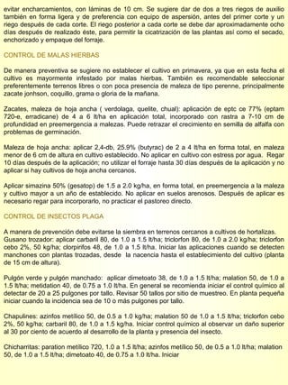evitar encharcamientos, con láminas de 10 cm. Se sugiere dar de dos a tres riegos de auxilio también en forma ligera y de preferencia con equipo de aspersión, antes del primer corte y un riego después de cada corte. El riego posterior a cada corte se debe dar aproximadamente ocho días después de realizado éste, para permitir la cicatrización de las plantas así como el secado, enchorizado y empaque del forraje. CONTROL DE MALAS HIERBAS De manera preventiva se sugiere no establecer el cultivo en primavera, ya que en esta fecha el cultivo es mayormente infestado por malas hierbas. También es recomendable seleccionar preferentemente terrenos libres o con poca presencia de maleza de tipo perenne, principalmente zacate jonhson, coquillo, grama o gloria de la mañana. Zacates, maleza de hoja ancha ( verdolaga, quelite, chual): aplicación de eptc ce 77% (eptam 720-e, erradicane) de 4 a 6 lt/ha en aplicación total, incorporado con rastra a 7-10 cm de profundidad en preemergencia a malezas. Puede retrazar el crecimiento en semilla de alfalfa con problemas de germinación. Maleza de hoja ancha: aplicar 2,4-db, 25.9% (butyrac) de 2 a 4 lt/ha en forma total, en maleza menor de 6 cm de altura en cultivo establecido. No aplicar en cultivo con estress por agua.  Regar 10 días después de la aplicación; no utilizar el forraje hasta 30 días después de la aplicación y no aplicar si hay cultivos de hoja ancha cercanos. Aplicar simazina 50% (gesatop) de 1.5 a 2.0 kg/ha, en forma total, en preemergencia a la maleza y cultivo mayor a un año de establecido. No aplicar en suelos arenosos. Después de aplicar es necesario regar para incorporarlo, no practicar el pastoreo directo. CONTROL DE INSECTOS PLAGA A manera de prevención debe evitarse la siembra en terrenos cercanos a cultivos de hortalizas. Gusano trozador: aplicar carbaril 80, de 1.0 a 1.5 lt/ha; triclorfon 80, de 1.0 a 2.0 kg/ha; triclorfon cebo 2%, 50 kg/ha; clorpirifos 48, de 1.0 a 1.5 lt/ha. Iniciar las aplicaciones cuando se detecten manchones con plantas trozadas, desde  la nacencia hasta el establecimiento del cultivo (planta de 15 cm de altura). Pulgón verde y pulgón manchado:  aplicar dimetoato 38, de 1.0 a 1.5 lt/ha; malation 50, de 1.0 a 1.5 lt/ha; metidation 40, de 0.75 a 1.0 lt/ha. En general se recomienda iniciar el control químico al detectar de 20 a 25 pulgones por tallo. Revisar 50 tallos por sitio de muestreo. En planta pequeña iniciar cuando la incidencia sea de 10 o más pulgones por tallo. Chapulines: azinfos metílico 50, de 0.5 a 1.0 kg/ha; malation 50 de 1.0 a 1.5 lt/ha; triclorfon cebo 2%, 50 kg/ha; carbaril 80, de 1.0 a 1.5 kg/ha. Iniciar control químico al observar un daño superior al 30 por ciento de acuerdo al desarrollo de la planta y presencia del insecto. Chicharritas: paration metílico 720, 1.0 a 1.5 lt/ha; azinfos metílico 50, de 0.5 a 1.0 lt/ha; malation  50, de 1.0 a 1.5 lt/ha; dimetoato 40, de 0.75 a 1.0 lt/ha. Iniciar  