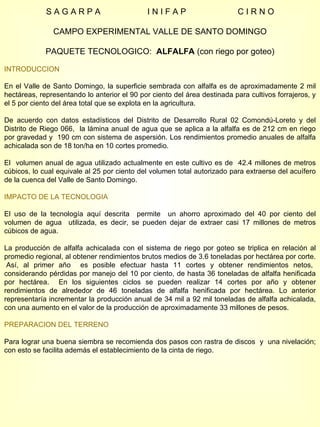 S A G A R P A  I N I F A P  C I R N O CAMPO EXPERIMENTAL VALLE DE SANTO DOMINGO PAQUETE TECNOLOGICO:  ALFALFA  (con riego por goteo) INTRODUCCION En el Valle de Santo Domingo, la superficie sembrada con alfalfa es de aproximadamente 2 mil hectáreas, representando lo anterior el 90 por ciento del área destinada para cultivos forrajeros, y el 5 por ciento del área total que se explota en la agricultura.  De acuerdo con datos estadísticos del Distrito de Desarrollo Rural 02 Comondú-Loreto y del Distrito de Riego 066,  la lámina anual de agua que se aplica a la alfalfa es de 212 cm en riego por gravedad y  190 cm con sistema de aspersión. Los rendimientos promedio anuales de alfalfa achicalada son de 18 ton/ha en 10 cortes promedio. El  volumen anual de agua utilizado actualmente en este cultivo es de  42.4 millones de metros cúbicos, lo cual equivale al 25 por ciento del volumen total autorizado para extraerse del acuífero de la cuenca del Valle de Santo Domingo. IMPACTO DE LA TECNOLOGIA El uso de la tecnología aquí descrita  permite  un ahorro aproximado del 40 por ciento del volumen de agua  utilizada, es decir, se pueden dejar de extraer casi 17 millones de metros cúbicos de agua.  La producción de alfalfa achicalada con el sistema de riego por goteo se triplica en relación al promedio regional, al obtener rendimientos brutos medios de 3.6 toneladas por hectárea por corte.  Así, al primer año  es posible efectuar hasta 11 cortes y obtener rendimientos netos, considerando pérdidas por manejo del 10 por ciento, de hasta 36 toneladas de alfalfa henificada por hectárea.  En los siguientes ciclos se pueden realizar 14 cortes por año y obtener rendimientos de alrededor de 46 toneladas de alfalfa henificada por hectárea. Lo anterior representaría incrementar la producción anual de 34 mil a 92 mil toneladas de alfalfa achicalada, con una aumento en el valor de la producción de aproximadamente 33 millones de pesos. PREPARACION DEL TERRENO Para lograr una buena siembra se recomienda dos pasos con rastra de discos  y  una nivelación; con esto se facilita además el establecimiento de la cinta de riego. 