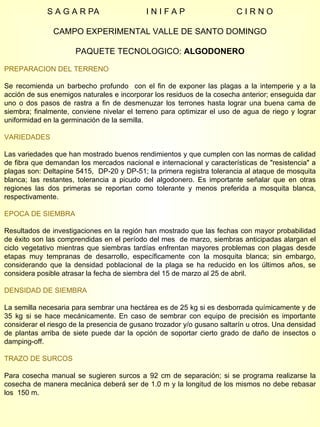 S A G A R PA  I N I F A P  C I R N O CAMPO EXPERIMENTAL VALLE DE SANTO DOMINGO PAQUETE TECNOLOGICO:  ALGODONERO PREPARACION DEL TERRENO Se recomienda un barbecho profundo  con el fin de exponer las plagas a la intemperie y a la acción de sus enemigos naturales e incorporar los residuos de la cosecha anterior; enseguida dar uno o dos pasos de rastra a fin de desmenuzar los terrones hasta lograr una buena cama de siembra; finalmente, conviene nivelar el terreno para optimizar el uso de agua de riego y lograr uniformidad en la germinación de la semilla. VARIEDADES Las variedades que han mostrado buenos rendimientos y que cumplen con las normas de calidad de fibra que demandan los mercados nacional e internacional y características de "resistencia" a plagas son: Deltapine 5415,  DP-20 y DP-51; la primera registra tolerancia al ataque de mosquita blanca; las restantes, tolerancia a picudo del algodonero. Es importante señalar que en otras regiones las dos primeras se reportan como tolerante y menos preferida a mosquita blanca, respectivamente. EPOCA DE SIEMBRA Resultados de investigaciones en la región han mostrado que las fechas con mayor probabilidad de éxito son las comprendidas en el período del mes  de marzo, siembras anticipadas alargan el ciclo vegetativo mientras que siembras tardías enfrentan mayores problemas con plagas desde etapas muy tempranas de desarrollo, específicamente con la mosquita blanca; sin embargo, considerando que la densidad poblacional de la plaga se ha reducido en los últimos años, se considera posible atrasar la fecha de siembra del 15 de marzo al 25 de abril. DENSIDAD DE SIEMBRA La semilla necesaria para sembrar una hectárea es de 25 kg si es desborrada químicamente y de 35 kg si se hace mecánicamente. En caso de sembrar con equipo de precisión es importante considerar el riesgo de la presencia de gusano trozador y/o gusano saltarín u otros. Una densidad de plantas arriba de siete puede dar la opción de soportar cierto grado de daño de insectos o damping-off. TRAZO DE SURCOS Para cosecha manual se sugieren surcos a 92 cm de separación; si se programa realizarse la cosecha de manera mecánica deberá ser de 1.0 m y la longitud de los mismos no debe rebasar los  150 m. 