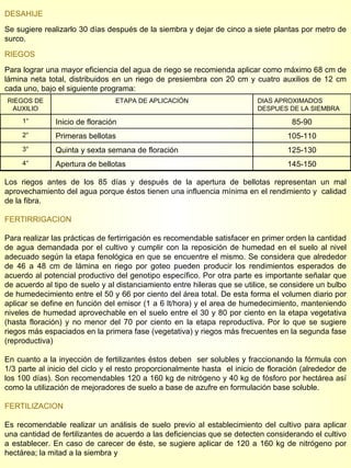 DESAHIJE Se sugiere realizarlo 30 días después de la siembra y dejar de cinco a siete plantas por metro de surco. RIEGOS Para lograr una mayor eficiencia del agua de riego se recomienda aplicar como máximo 68 cm de lámina neta total, distribuidos en un riego de presiembra con 20 cm y cuatro auxilios de 12 cm cada uno, bajo el siguiente programa: Los riegos antes de los 85 días y después de la apertura de bellotas representan un mal aprovechamiento del agua porque éstos tienen una influencia mínima en el rendimiento y  calidad de la fibra. FERTIRRIGACION Para realizar las prácticas de fertirrigación es recomendable satisfacer en primer orden la cantidad de agua demandada por el cultivo y cumplir con la reposición de humedad en el suelo al nivel adecuado según la etapa fenológica en que se encuentre el mismo. Se considera que alrededor de 46 a 48 cm de lámina en riego por goteo pueden producir los rendimientos esperados de acuerdo al potencial productivo del genotipo específico. Por otra parte es importante señalar que de acuerdo al tipo de suelo y al distanciamiento entre hileras que se utilice, se considere un bulbo de humedecimiento entre el 50 y 66 por ciento del área total. De esta forma el volumen diario por aplicar se define en función del emisor (1 a 6 lt/hora) y el area de humedecimiento, manteniendo niveles de humedad aprovechable en el suelo entre el 30 y 80 por ciento en la etapa vegetativa (hasta floración) y no menor del 70 por ciento en la etapa reproductiva. Por lo que se sugiere riegos más espaciados en la primera fase (vegetativa) y riegos más frecuentes en la segunda fase (reproductiva)  En cuanto a la inyección de fertilizantes éstos deben  ser solubles y fraccionando la fórmula con 1/3 parte al inicio del ciclo y el resto proporcionalmente hasta  el inicio de floración (alrededor de los 100 días). Son recomendables 120 a 160 kg de nitrógeno y 40 kg de fósforo por hectárea así como la utilización de mejoradores de suelo a base de azufre en formulación base soluble. FERTILIZACION Es recomendable realizar un análisis de suelo previo al establecimiento del cultivo para aplicar una cantidad de fertilizantes de acuerdo a las deficiencias que se detecten considerando el cultivo a establecer. En caso de carecer de éste, se sugiere aplicar de 120 a 160 kg de nitrógeno por hectárea; la mitad a la siembra y  RIEGOS DE AUXILIO ETAPA DE APLICACIÓN DIAS APROXIMADOS DESPUES DE LA SIEMBRA 1° Inicio de floración 85-90 2° Primeras bellotas 105-110 3° Quinta y sexta semana de floración 125-130 4° Apertura de bellotas 145-150 