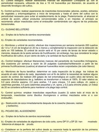 e).- Control biológico: realizar liberaciones masivas del depredador  Chrisoperla sp.  con la periodicidad necesaria, utilizando de tres a 10 mil huevecillos por liberación, de acuerdo al desarrollo fenológico del cultivo. f).- Control químico: realizar aspersiones de insecticidas bioracionales: jabones, aceites, extractos de vegetales y entomopatógenos a inicio de temporada y hasta el cierre del cultivo con la periodicidad necesaria para evitar el establecimiento de la plaga. Posteriormente, al alcanzar el umbral de acción, utilizar productos convencionales solos o en mezclas; al principio se recomienda utilizar insecticidas como el endosulfán combinándolo con alguno de los productos bioracionales. C).- GUSANO BELLOTERO a).-  Empleo de la fecha de siembra recomendada b).- Empleo de variedades recomendadas. c).- Monitoreo y umbral de acción: efectuar dos inspecciones por semana revisando 200 cuadros de 1.0 a 1.5 cm de longitud en 20 ha o menos y complementar la inspección con la detección de daño en 100 bellotas. El umbral de acción será el 10 por ciento de larvas de tercer estadio o menores, después de la sexta semana de fructificación; sin embargo, hay que considerar la carga fructificativa del cultivo, el por ciento de daño y la cantidad de fauna benéfica. d).- Control biológico: efectuar liberaciones masivas del parasitoide de huevecillos trichograma, dos ocasiones por semana a razón de 20 pulgadas cuadradas/ha/liberación a partir de las primeras fructificaciones (cuadros) al observar huevecillos recien ovipositados (de color blanco) e).- Monitoreo de fauna benéfica: determinar en cada inspección de la plaga  los índices de acuerdo al valor relativo de cada  depredador con el fin de definir la necesidad de realizar alguna acción de control. Se realizan 200 golpes de red entomológica en cuatro sitios del terreno; las especies de depredadores de g. bellotero se transforman a índices al 100%. El valor relativo es 5.0 para chinche asesina, 2.0 para arañas, 1.5 para crisopa, 1.0 para collops, ch. pajiza y catarinitas grandes, 0.5 para catarinitas pequeñas y ch. ojona, y 0.2 para chinche pirata; un índice de 20 se considera suficiente para mantener a la plaga bajo control. f).- Control químico: emplear insecticidas específicos (cuadro 2) sobre todo al inicio de la temporada, insecticidas como  Bacillus thuringiensis  o amitraz mezclados entre si o con endosulfán. g).-  Destrucción de soca inmediatamente después de la cosecha (desvare, rastreo  y barbecho). D).- PICUDO DEL ALGODONERO  a).-  Empleo de la fecha de siembra recomendada b).- Empleo de variedades de algodonero de ciclo corto, como DP 51 y DP 20  han  mostrado  tolerancia al ataque de  picudo. c).- Establecer en la periferia del cultivo desde su nacencia hasta la aparición de los primeros cuadros, trampas con pegamento entomológico y feromona sexual.  