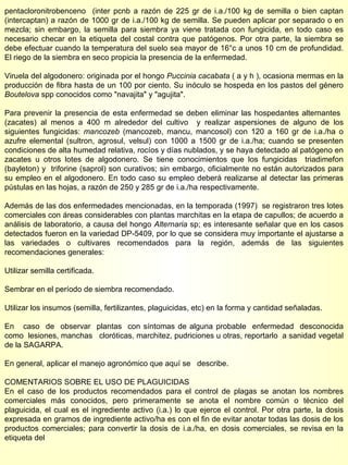 pentacloronitrobenceno  (inter pcnb a razón de 225 gr de i.a./100 kg de semilla o bien captan (intercaptan) a razón de 1000 gr de i.a./100 kg de semilla. Se pueden aplicar por separado o en mezcla; sin embargo, la semilla para siembra ya viene tratada con fungicida, en todo caso es necesario checar en la etiqueta del costal contra que patógenos. Por otra parte, la siembra se debe efectuar cuando la temperatura del suelo sea mayor de 16°c a unos 10 cm de profundidad. El riego de la siembra en seco propicia la presencia de la enfermedad. Viruela del algodonero: originada por el hongo  Puccinia cacabata  ( a y h ), ocasiona mermas en la producción de fibra hasta de un 100 por ciento. Su inóculo se hospeda en los pastos del género  Boutelova  spp conocidos como "navajita" y "agujita". Para prevenir la presencia de esta enfermedad se deben eliminar las hospedantes alternantes  (zacates) al menos a 400 m alrededor del cultivo  y realizar aspersiones de alguno de los siguientes fungicidas:  mancozeb  (mancozeb, mancu, mancosol) con 120 a 160 gr de i.a./ha o azufre elemental (sultron, agrosul, velsul) con 1000 a 1500 gr de i.a./ha; cuando se presenten condiciones de alta humedad relativa, rocíos y días nublados, y se haya detectado al patógeno en zacates u otros lotes de algodonero. Se tiene conocimientos que los fungicidas  triadimefon (bayleton) y  triforine (saprol) son curativos; sin embargo, oficialmente no están autorizados para su empleo en el algodonero. En todo caso su empleo deberá realizarse al detectar las primeras pústulas en las hojas, a razón de 250 y 285 gr de i.a./ha respectivamente. Además de las dos enfermedades mencionadas, en la temporada (1997)  se registraron tres lotes comerciales con áreas considerables con plantas marchitas en la etapa de capullos; de acuerdo a análisis de laboratorio, a causa del hongo  Alternaria  sp; es interesante señalar que en los casos detectados fueron en la variedad DP-5409, por lo que se considera muy importante el ajustarse a las variedades o cultivares recomendados para la región, además de las siguientes recomendaciones generales: Utilizar semilla certificada. Sembrar en el período de siembra recomendado. Utilizar los insumos (semilla, fertilizantes, plaguicidas, etc) en la forma y cantidad señaladas. En  caso  de  observar  plantas  con síntomas de alguna probable  enfermedad  desconocida como  lesiones, manchas  cloróticas, marchitez, pudriciones u otras, reportarlo  a sanidad vegetal de la SAGARPA. En general, aplicar el manejo agronómico que aquí se  describe. COMENTARIOS SOBRE EL USO DE PLAGUICIDAS En el caso de los productos recomendados para el control de plagas se anotan los nombres comerciales más conocidos, pero primeramente se anota el nombre común o técnico del plaguicida, el cual es el ingrediente activo (i.a.) lo que ejerce el control. Por otra parte, la dosis expresada en gramos de ingrediente activo/ha es con el fin de evitar anotar todas las dosis de los productos comerciales; para convertir la dosis de i.a./ha, en dosis comerciales, se revisa en la etiqueta del  