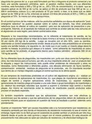 plaguicida los gramos de i.a. a que está formulado por litro o kilogramo el producto comercial y se hace una sencilla operación aritmética, ejem: el paration metílico liquido, con sus diferentes nombres, está formulado a 500 y 720 gr de i.a., (50 y 72% de concentración); si la dosis  que se requiere aplicar es de 500 gr de i.a./ha, se aplica un litro de producto que trae 500 gr de i.a. y 694.4 centímetros cúbicos (c.c.) del producto al 72 por ciento, o bien, si la dosis que se debe aplicar es de 1000 gr de i.a./ha, entonces se aplican 2.0 litros del producto al 50% y 1389 c.c. del plaguicida al 72% : lo mismo con otros agroquímicos. En el control químico de las malezas, sólo los productos señalados con época de aplicación "post-emergente selectivo" se pueden asperjar sobre el cultivo sin dañarlo, hay otros productos selectivos (que no afectan al cultivo en cuestión)  pero son de aplicación de presiembra o pre-emergente. Además, en el apartado de malezas que controla se anotan sólo las más comunes en el algodonero en esta región, pero tienen control sobre otras. Respecto a los insecticidas recomendados, en lo referente al tratamiento de semilla, se ha probado que es posible utilizar la mitad de la dosis mínima o al menos  la dosis mínima tratando el 50 por ciento (50 kg) de la semilla.  Luego se revuelve con el otro 50%  para su siembra, obteniendo un control estadísticamente similar; desde el punto de vista probabilístico en el terreno queda una semilla tratada y la siguiente no, de modo que si por suerte un insecto plaga ataca la semilla no tratada, la próxima que ataque si lo estará;  como adherente de insecticidas en polvo para semilla se ha probado, el pegamento blanco para madera (almidón)  utilizando 500 ml en 100 kg de semilla.  De los diferentes tipos de plaguicidas, los insecticidas son, junto con otros como los fumigantes y otros, los más tóxicos para el humano; por ello, es muy importante antes de  usar un producto leer la etiqueta y seguir las instrucciones, esto puede evitar problemas de intoxicación y otros no deseados, como fitotoxicidad a diferentes grados, una elevada eliminación de fauna benéfica, contaminación  ambiental,  residuos de plaguicida en la productos,  etc. Es importante recordar que dentro de un manejo integrado a plagas el control químico es la última opción. El uso temprano de insecticidas piretroides en el cultivo del algodonero origina: a).-  realizar un número excesivo de aplicaciones de insecticidas; b).- que plagas de importancia secundaria se salgan de control y originen aplicaciones extras de insecticidas; c).- exponer múltiples generaciones de insectos plaga principales a una sola clase o grupo toxicológico de insecticidas y d).- destruir los enemigos naturales que ayudan a suprimir o mantener bajo control a muchas plagas. Así mismo se recomienda evitar la mezcla de insecticidas cuando productos solos provean el resultado esperado. Es también importante considerar que las aplicaciones  terrestres son más efectivas (y económicas) que las aereas y que las aplicaciones de los plaguicidas deben de realizarse en el momento indicado pues en ocasiones en cuestión de horas el resultado o control  obtenido varía grandemente. Cuando un insecticida "falla" por causas imputables sólo a su funcionamiento (por resistencia), es necesario cambiarlo por otro donde el mecanismo de resistencia involucrado no sea el mismo; sin embargo, lograr esto no es fácil ya que en ocasiones es posible cambiar un producto por otro muy distante desde el punto de vista químico y seguir con el mismo problema. En esta situación el procedimiento más adecuado es optar por estudios de resistencia y de efectividad biológica de  