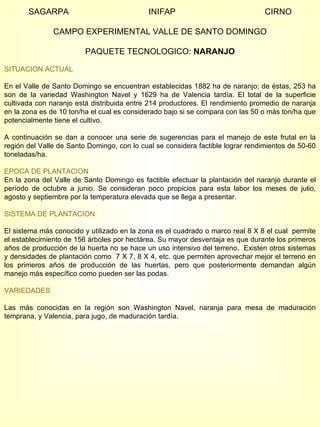SAGARPA  INIFAP  CIRNO CAMPO EXPERIMENTAL VALLE DE SANTO DOMINGO PAQUETE TECNOLOGICO:  NARANJO SITUACION ACTUAL En el Valle de Santo Domingo se encuentran establecidas 1882 ha de naranjo; de éstas, 253 ha son de la variedad Washington Navel y 1629 ha de Valencia tardía. El total de la superficie cultivada con naranjo está distribuida entre 214 productores. El rendimiento promedio de naranja en la zona es de 10 ton/ha el cual es considerado bajo si se compara con las 50 o más ton/ha que potencialmente tiene el cultivo.  A continuación se dan a conocer una serie de sugerencias para el manejo de este frutal en la región del Valle de Santo Domingo, con lo cual se considera factible lograr rendimientos de 50-60 toneladas/ha. EPOCA DE PLANTACION En la zona del Valle de Santo Domingo es factible efectuar la plantación del naranjo durante el período de octubre a junio. Se consideran poco propicios para esta labor los meses de julio, agosto y septiembre por la temperatura elevada que se llega a presentar. SISTEMA DE PLANTACION El sistema más conocido y utilizado en la zona es el cuadrado o marco real 8 X 8 el cual  permite el establecimiento de 156 árboles por hectárea. Su mayor desventaja es que durante los primeros años de producción de la huerta no se hace un uso intensivo del terreno.  Existen otros sistemas y densidades de plantación como  7 X 7, 8 X 4, etc. que permiten aprovechar mejor el terreno en los primeros años de producción de las huertas, pero que posteriormente demandan algún manejo más específico como pueden ser las podas. VARIEDADES Las más conocidas en la región son Washington Navel, naranja para mesa de maduración temprana, y Valencia, para jugo, de maduración tardía. 
