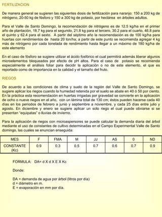 FERTILIZACION De manera general se sugieren las siguientes dosis de fertilización para naranjo: 150 a 200 kg de nitrógeno, 20-50 kg de fósforo y 150 a 300 kg de potasio, por hectárea  en árboles adultos. Para el Valle de Santo Domingo, la recomendación de nitrógeno es de 12.5 kg/ha en el primer año de plantación, 18.7 kg para el segundo, 21.8 kg para el tercero, 30.2 para el cuarto, 46.8 para el quinto y 62.4 para el sexto.  A partir del séptimo año la recomendación es de 100 kg/ha para huertas con rendimientos de  hasta 20 ton/ha; a partir de este punto se recomienda agregar 4 kg más de nitrógeno por cada tonelada de rendimiento hasta llegar a un máximo de 180 kg/ha de este elemento En el caso de fósforo se sugiere utilizar el ácido fosfórico el cual permitirá además liberar algunos microelementos bloqueados por efecto de pH altos. Para el caso de  potasio se recomienda especialmente el análisis foliar para decidir la aplicación o no de este elemento, el que es reportado como de importancia en la calidad y el tamaño del fruto. RIEGOS De acuerdo a las condiciones de clima y suelo de la región del Valle de Santo Domingo, se sugiere aplicar los riegos cuando la humedad retenida por el suelo se abate en 40 ó 50 por ciento. En la práctica esta recomendación en huertas irrigadas por gravedad se convierte en la aplicación de ocho o nueve riegos en el año,  con un lámina total de 130 cm; éstos pueden hacerse cada 40 días en los períodos de febrero a junio y septiembre a noviembre, y cada 25 días entre julio y agosto. En diciembre y enero se sugiere aplicar un solo riego el cual puede obviarse si se presentan “equipatas” o lluvias de invierno. Para la aplicación de riegos con microaspersores se puede calcular la demanda diaria del árbol mediante el uso de constantes de cultivo determinadas en el Campo Experimental Valle de Santo domingo, las cuales se enuncian enseguida: FORMULA:   DA= d X d X E X Kc Donde:  DA = demanda de agua por árbol (litros por día) d = diámetro en m. E = evaporación en mm por día. MES F FMA M JJ AS 0 ND CONSTANTE (Kc) 0.9 0.3 0.5 0.7 0.6 0.7 0.9 