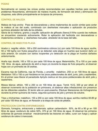 PODAS Normalmente en naranjo las únicas podas recomendadas son aquellas hechas para corregir problemas fitosanitarios, eliminación de madera muerta, de formación del árbol y eliminación de chupones, esto último principalmente en la época de primavera. CONTROL DE MALEZA Maleza de hoja ancha:  Paso de desvaradoras u otros implementos de acción similar para cortar la maleza al ras del suelo, combinado con deshierbes manuales o aplicación de productos químicos alrededor del tallo de los árboles. Gloria de la mañana, grama y coquillo: aplicación de glifosato (faena) 8 lt/ha cuando las malezas se encuentren creciendo activamente. Rotar la aplicación del herbicida con desvaradoras o implementos similares  y  deshierbes manuales  alrededor de la base del tallo. CONTROL DE INSECTOS PLAGA Arador o  negrilla: ethión, 160 a 250 centímetros cúbicos (cc) por cada 100 litros de agua; azufre, 50 a 150 kg/ha con frutos pequeños si se detectan esta plaga en huertos que tuvieron daño un ciclo anterior. En octubre con daños incipientes y/o detección de la plaga en huertos dañados anteriormente. Araña roja: dicofol, 100 a 150 cc por cada 100 litros de agua; Metamidofós, 75 a 100 cc por cada 100  litros  de agua, aplicando de abril a mayo y/o durante la etapa de fruto pequeño, al observar hojas con un promedio de 30 arañas. Escama roja de California, roja de Florida, y amarilla:  malathion, 250 cc en 100 litros de agua; Metidation 100 a 150 cc por hectárea en los picos poblacionales de abril, junio, julio y septiembre. En el primer caso liberar el parasitoide  Aphytis melinus  en los picos poblacionales de abril, julio y septiembre. Mosca blanca: ethión, 160 a 250 cc en 100 litros de agua. Temik 15-G, 300 gr por árbol, al observar incremento de la población en primavera, al observar altas infestaciones con presencia de los diferentes estadíos. El temik sólo en post-cosecha. Efectuar liberaciones de trichogramma durante la primer quincena de marzo, segunda quincena de julio y primera de octubre. Trips y chicharritas: malathion, 150 a 250 cc por cada 100 litros de agua; azinfos metílico 60-80 gr por cada 100 litros de agua, en floración a la etapa de caída de pétalos. PROTECCION CONTRA ENFERMEDADES Gomosis, fumagina, antracnosis y melanosis: aplicar carbendazim  50%, de 60 a 90 gr en 100 litros de agua; oxicloruro de cobre 50%, 375 gr en 100 litros de agua. Al observar los primeros síntomas de gomosis erradicar  mecánicamente las lesiones en tallos, curar con fuego y aplicar oxicloruro de cobre ó mancozeb. 