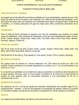S A G A R P A  I N I F A P  C I R N O  CAMPO EXPERIMENTAL VALLE DE SANTO DOMINGO PAQUETE TECNOLOGICO:  M E L O N  PREPARACION DEL TERRENO Se sugiere el uso de barbecho en terrenos arcillosos y/o muy compactados, seguido de uno o dos pasos de rastra en forma cruzada y una nivelación. En suelos sin los problemas señalados, uno o dos pasos de rastra más una nivelación son suficientes para lograr una germinación uniforme de la semilla y un manejo adecuado del agua de riego para evitar pudriciones radiculares de la plantas. VARIEDADES Para el Valle de Santo Domingo se sugieren una serie de variedades que muestran un amplio rango de adaptación y alto potencial de rendimiento; entre las más sobresalientes están; Cruiser, Primo, Laredo, Aragón, Honey Dew, Valley Gold, Top Mark, Sierra Gold, Easy Rider, Mission, Durango, Laguna, y Gusto 45. EPOCA DE SIEMBRA Del 15 de enero al 25 de abril: Cruiser, Primo, Laredo, Aragón, Honey Dew, Valley Gold, Top Mark, Sierra Gold, Easy Rider, Mission y Durango. Del 25 abril al 15 de mayo y 15 de agosto al 15 de enero: Cruiser, Primo, Laredo y Durango. METODO DE SIEMBRA Se sugiere hacer la siembra en "camas meloneras" de 1.80 metros de ancho por 100 m de longitud. Puede sembrarse en húmedo depositando la semilla a 6 o 7 cm de profundidad o en seco de 2 a 3 cm. Si  la siembra se establece con el sistema de riego por gravedad, la semilla se debe depositar en la parte superior del surco, pero si es por goteo, la siembra es al centro de la cama donde se localiza la cinta regante; ésta se recomienda enterrarla a una profundidad de 20 cm o semienterrada a 5 cm. DENSIDAD DE SIEMBRA Se requieren de 2.0 a 3.0 kg de semilla por hectárea, depositando dos semillas cada 30 cm; posteriormente " aclarear " a los 40 días después de emergidas las plantas, dejando 33 plantas en 10 metros lineales; de esta forma se obtiene una población de 18,331 plantas por hectárea. RIEGOS Los riegos por gravedad deben ser ligeros y frecuentes para evitar  