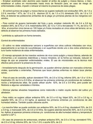 - Emplear acolchado color aluminio para repeler el arribo de pulgón y mosca blanca, o bien, establecer el cultivo en microtuneles hasta inicio de floración para, en caso de riesgo de enfermedades virales, impedir o retrazar al máximo la presencia de estas plagas. -  El control químico de pulgón y mosca blanca se sugiere realizarlo con endosulfan 35%, de 1.5 a 2.5 lt; mevinfos * 47%, de 1.5 a 2 lt;  diazinon 25 %, de 1.5 a 2 lt; dimetoato 33%, de 1.0 a 1.5 lt/ha, al detectar las poblaciones arribantes de la plaga y/o primeras plantas de los márgenes con adultos. - Para control de gusano barrenador del fruto y guía, emplear metomilo 90, de 0.4 a 0.6 kg; malation 84%, de 0.75 a 1.5 lt; metamidofos 50%, de 1.0 a 1.5 lt o fenvalerato 11.1%, de 0.8 a 1.0  lt/ha, al encontrar cinco larvas en 100 hojas y/o frutos revisados en cinco sitios del terreno; en su defecto al observar los primeros frutos dañados. * prohibida su aplicación en forma terrestre. Control de enfermedades - El cultivo no debe establecerse cercano a superficies con otros cultivos infectados con virus, especialmente si se trata de cucurbitáceas o en superficies donde uno o dos ciclos anteriores se tuvo fuerte incidencia de estas enfermedades. - El manejo apropiado de los insectos vectores de virus como pulgón y mosca blanca, además de chicharritas y en ocasiones diabróticas y mosca minadora, en la forma ya indicada, reducen el riesgo de que se presenten enfermedades virales. El uso de microtúneles es la técnica más efectiva para prevenir la presencia de virus. - Inmediatamente después de la germinación, se pueden eliminar plantas con marcados síntomas virales, quemarlas o enterrarlas. Personas que tocan plantas enfermas no deben tocar plantas sanas. -  Para el caso de cenicilla, aplicar clorotalonil 75%, de 2.0 a 3.0 kg; triforine 20%, de 1.0 a 1.5 lt o triadimefon 25, de 0.4 a 0.5 lt/ha, al observar los primeros síntomas y/o condiciones de nublados, rocíos y temperaturas altas. Se puede utilizar azufre  52%, de 2.5 a 3.0 lt/ha, pero puede ser fitotóxico a algunas variedades o híbridos. - Eliminar plantas silvestres hospederas como meloncillo o melón coyote dentro del cultivo y/o alrededor. - Para mildíu se sugiere utilizar anilazina 50%, de 2.0 a 4.0 kg; folpet 52%, de 2.5 a 3.5 kg, o captafol 50%, de 2.5 a 3.5 kg/ha, al aparecer los primeros síntomas y/o condiciones de alta humedad relativa. También puede utilizarse azufre. - La mancha foliar se puede controlar con anilazina 50%, de 2.0 a 4.0 kg; clorotalonil 75%, de 2.5 a 3.0 kg, o mancozeb 33%, de 3.0 a 5.0 lt/ha. Se sugiere además benomilo 50%, de 0.3 a 0.4 kg/ha. Aplicar al aparecer primeros síntomas y/o  condiciones de alta humedad relativa y temperatura superior a 22º c. - En caso de presencia de antracnosis, emplear anilazina 50%, de 2.0 a 3.0 kg; clorotalonil 75%, de 2.0 a 3.0 kg; triforine 20%, de 1.0 a 1.5 lt, o azufre 52%, de 2.5  
