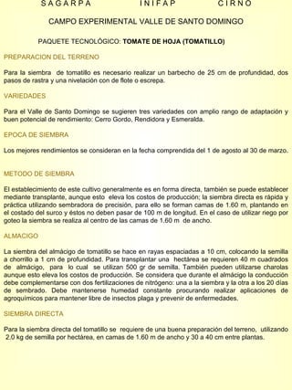 S A G A R P A  I N I F A P  C I R N O CAMPO EXPERIMENTAL VALLE DE SANTO DOMINGO PAQUETE TECNOLÓGICO:  TOMATE DE HOJA (TOMATILLO)   PREPARACION DEL TERRENO Para la siembra  de tomatillo es necesario realizar un barbecho de 25 cm de profundidad, dos pasos de rastra y una nivelación con de flote o escrepa. VARIEDADES Para el Valle de Santo Domingo se sugieren tres variedades con amplio rango de adaptación y buen potencial de rendimiento: Cerro Gordo, Rendidora y Esmeralda. EPOCA DE SIEMBRA Los mejores rendimientos se consideran en la fecha comprendida del 1 de agosto al 30 de marzo.  METODO DE SIEMBRA El establecimiento de este cultivo generalmente es en forma directa, también se puede establecer mediante transplante, aunque esto  eleva los costos de producción; la siembra directa es rápida y práctica utilizando sembradora de precisión, para ello se forman camas de 1.60 m, plantando en el costado del surco y éstos no deben pasar de 100 m de longitud. En el caso de utilizar riego por goteo la siembra se realiza al centro de las camas de 1.60 m  de ancho. ALMACIGO La siembra del almácigo de tomatillo se hace en rayas espaciadas a 10 cm, colocando la semilla a chorrillo a 1 cm de profundidad. Para transplantar una  hectárea se requieren 40 m cuadrados de  almácigo,  para  lo cual  se utilizan 500 gr de semilla. También pueden utilizarse charolas aunque esto eleva los costos de producción. Se considera que durante el almácigo la conducción debe complementarse con dos fertilizaciones de nitrógeno: una a la siembra y la otra a los 20 días de sembrado. Debe mantenerse humedad constante procurando realizar aplicaciones de agroquímicos para mantener libre de insectos plaga y prevenir de enfermedades. SIEMBRA DIRECTA Para la siembra directa del tomatillo se  requiere de una buena preparación del terreno,  utilizando  2.0 kg de semilla por hectárea, en camas de 1.60 m de ancho y 30 a 40 cm entre plantas.  