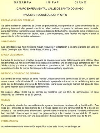 S A G A R P A  I N I F A P  C I R N O CAMPO EXPERIMENTAL VALLE DE SANTO DOMINGO PAQUETE TECNOLOGICO:  P A P A  PREPARACION DEL TERRENO Se debe realizar un barbecho de 30 cm de profundidad, esto permite un buen crecimiento de las plantas y área radicular, posteriormente se deben realizar dos pasos de rastra en forma cruzada  para desmoronar los terrones que persisten después del barbecho. Enseguida debe procederse a efectuar  una nivelación con tablón, flote u otro implemento, para facilitar los riegos y evitar la presencia de enfermedades radiculares.  VARIEDADES Las variedades que han mostrado mayor respuesta y adaptación a la zona agrícola del valle de Santo Domingo, son: Alpha, White Rose, Puebla y Greta. EPOCA DE SIEMBRA La fecha de siembra en el cultivo de papa se considera un factor determinante para obtener altos rendimientos. Se han determinado dos épocas de siembra: una en otoño que comprende del 1º al 30 de octubre y la otra en la época de invierno que abarca del 1º al 28 de febrero. En esta última se obtienen frutos de menor  tamaño pero de buena calidad y apariencia. METODO Y DENSIDAD DE SIEMBRA La siembra se debe realizar en tierra "venida", depositando una semilla cada 30 cm, al centro del surco  a una profundidad de 12 cm. La distancia apropiada entre surcos es de 90 cm y éstos no debe ser de longitudes mayores de 100 metros,  para lograr un mejor manejo del agua de riego así como facilitar otras actividades agronómicas.  Se sugiere utilizar 3,300 kg de semilla por hectárea con un 85% de germinación. El peso adecuado de la semilla es de 60 gramos.  RIEGOS  Es importante atender las necesidades de agua en las etapas de desarrollo y fructificación. Con riego por  gravedad se recomienda de 7-8 riegos ligeros con una lámina total de 75 a 85 cm de acuerdo a  las condiciones ambientales, tipo de suelo y variedad utilizada. Trabajos preliminares han permitido observar que en riego por goteo se llega a la cosecha con un total de  50 riegos, aplicados cada tercer día, con una duración de 4 horas diarias y una lámina total de 40 cm.  FERTILIZACION   Actualmente no existe información específica sobre este factor; sin embargo, se  