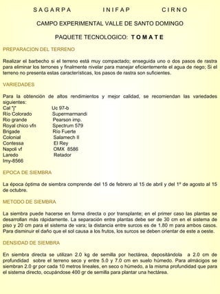 S A G A R P A  I N I F A P  C I R N O CAMPO EXPERIMENTAL VALLE DE SANTO DOMINGO PAQUETE TECNOLOGICO:  T O M A T E  PREPARACION DEL TERRENO Realizar el barbecho si el terreno está muy compactado; enseguida uno o dos pasos de rastra para eliminar los terrones y finalmente nivelar para manejar eficientemente el agua de riego; Si el terreno no presenta estas características, los pasos de rastra son suficientes. VARIEDADES Para la obtención de altos rendimientos y mejor calidad, se recomiendan las variedades siguientes: Cal "j"  Uc 97-b Río Colorado  Supermarmandi Rio grande  Pearson imp. Royal chico vfn  Spectrum 579 Brigade  Río Fuerte Colonial  Salamech II Contessa  El Rey Napoli vf  OMX  8586 Laredo  Retador Imy-8566  EPOCA DE SIEMBRA La época óptima de siembra comprende del 15 de febrero al 15 de abril y del 1º de agosto al 15 de octubre. METODO DE SIEMBRA La siembra puede hacerse en forma directa o por transplante; en el primer caso las plantas se desarrollan más rápidamente. La separación entre plantas debe ser de 30 cm en el sistema de piso y 20 cm para el sistema de vara; la distancia entre surcos es de 1.80 m para ambos casos. Para disminuir el daño que el sol causa a los frutos, los surcos se deben orientar de este a oeste. DENSIDAD DE SIEMBRA En siembra directa se utilizan 2.0 kg de semilla por hectárea, depositándola  a 2.0 cm de profundidad  sobre el terreno seco y entre 5.0 y 7.0 cm en suelo húmedo. Para almácigos se siembran 2.0 gr por cada 10 metros lineales, en seco o húmedo, a la misma profundidad que para el sistema directo, ocupándose 400 gr de semilla para plantar una hectárea. 