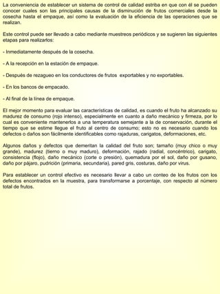 La conveniencia de establecer un sistema de control de calidad estriba en que con él se pueden conocer cuales son las principales causas de la disminución de frutos comerciales desde la cosecha hasta el empaque, así como la evaluación de la eficiencia de las operaciones que se realizan. Este control puede ser llevado a cabo mediante muestreos periódicos y se sugieren las siguientes etapas para realizarlos: - Inmediatamente después de la cosecha. - A la recepción en la estación de empaque. - Después de rezagueo en los conductores de frutos  exportables y no exportables. - En los bancos de empacado. - Al final de la línea de empaque. El mejor momento para evaluar las características de calidad, es cuando el fruto ha alcanzado su madurez de consumo (rojo intenso), especialmente en cuanto a daño mecánico y firmeza, por lo cual es conveniente mantenerlos a una temperatura semejante a la de conservación, durante el tiempo que se estime llegue el fruto al centro de consumo; esto no es necesario cuando los defectos o daños son fácilmente identificables como rajaduras, carigatos, deformaciones, etc. Algunos daños y defectos que demeritan la calidad del fruto son; tamaño (muy chico o muy grande), madurez (tierno o muy maduro), deformación, rajado (radial, concéntrico), carigato, consistencia (flojo), daño mecánico (corte o presión), quemadura por el sol, daño por gusano, daño por pájaro, pudrición (primaria, secundaria), pared gris, costuras, daño por virus. Para establecer un control efectivo es necesario llevar a cabo un conteo de los frutos con los defectos encontrados en la muestra, para transformarse a porcentaje, con respecto al número total de frutos. 