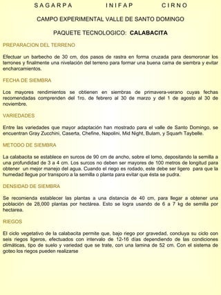 S A G A R P A  I N I F A P  C I R N O CAMPO EXPERIMENTAL VALLE DE SANTO DOMINGO PAQUETE TECNOLOGICO:  CALABACITA PREPARACION DEL TERRENO Efectuar un barbecho de 30 cm, dos pasos de rastra en forma cruzada para desmoronar los terrones y finalmente una nivelación del terreno para formar una buena cama de siembra y evitar encharcamientos. FECHA DE SIEMBRA Los mayores rendimientos se obtienen en siembras de primavera-verano cuyas fechas recomendadas comprenden del 1ro. de febrero al 30 de marzo y del 1 de agosto al 30 de noviembre. VARIEDADES Entre las variedades que mayor adaptación han mostrado para el valle de Santo Domingo, se encuentran Gray Zucchini, Caserta, Chefine, Napolini, Mid Night, Bulam, y Squarh Taybelle. METODO DE SIEMBRA La calabacita se establece en surcos de 90 cm de ancho, sobre el lomo, depositando la semilla a una profundidad de 3 a 4 cm. Los surcos no deben ser mayores de 100 metros de longitud para obtener  un mejor manejo del agua. Cuando el riego es rodado, este debe ser ligero  para que la humedad llegue por transporo a la semilla o planta para evitar que ésta se pudra. DENSIDAD DE SIEMBRA Se recomienda establecer las plantas a una distancia de 40 cm, para llegar a obtener una población de 28,000 plantas por hectárea. Esto se logra usando de 6 a 7 kg de semilla por hectarea. RIEGOS El ciclo vegetativo de la calabacita permite que, bajo riego por gravedad, concluya su ciclo con seis riegos ligeros, efectuados con intervalo de 12-16 días dependiendo de las condiciones climáticas, tipo de suelo y variedad que se trate, con una lamina de 52 cm. Con el sistema de goteo los riegos pueden realizarse  