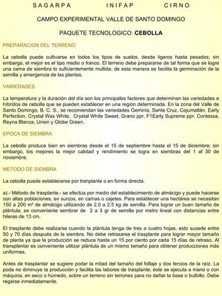 S A G A R P A  I N I F A P  C I R N O CAMPO EXPERIMENTAL VALLE DE SANTO DOMINGO PAQUETE TECNOLOGICO:  CEBOLLA PREPARACION DEL TERRENO La cebolla puede cultivarse en todos los tipos de suelos, desde ligeros hasta pesados; sin embargo, el mejor es el tipo medio o franco. El terreno debe prepararse de tal forma que se logre una cama de siembra lo suficientemente mullida; de esta manera se facilita la germinación de la semilla y emergencia de las plantas.  VARIEDADES La temperatura y la duración del día son los principales factores que determinan las variedades e híbridos de cebolla que se pueden establecer en una región determinada. En la zona del Valle de Santo Domingo, B. C. S., se recomiendan las variedades Geminis, Santa Cruz, Cojumatlán, Early Perfection, Crystal Wax White,  Crystal White Sweet, Grano ppr, F1Early Supreme ppr, Contessa, Reyna Blanca, Union y Globe Green. EPOCA DE SIEMBRA La cebolla produce bien en siembras desde el 15 de septiembre hasta el 15 de diciembre; sin embargo, los mejores la mejor calidad y rendimiento se logra en siembras del 1 al 30 de noviembre. METODO DE SIEMBRA La cebolla puede establecerse por tranplante o en forma directa. a).- Método de trasplante.- se efectúa por medio del establecimiento de almácigo y puede hacerse con altas poblaciones, en surcos, en camas o cajetes. Para establecer una hectárea se necesitan 150 a 200 m² de almácigo utilizando de 2.0 a 2.5 kg de semilla. Para lograr un buen tamaño de plántula, es conveniente sembrar de  2 a 3 gr de semilla por metro lineal con distancias entre hileras de 13 cm. El trasplante debe realizarse cuando la plántula tenga de tres a cuatro hojas, esto sucede entre 50 y 70 días después de la siembra. No debe retrasarse el trasplante para lograr mayor tamaño de planta ya que la producción se reduce hasta un 15 por ciento por cada 15 días de retraso. Al transplantar es conveniente utilizar plántula de un mismo tamaño para obtener producciones más uniformes. Antes de trasplantar se sugiere podar la mitad del tamaño del follaje y dos tercios de la raíz. La poda no diminuye la producción y facilita las labores de trasplante; éste se ejecuta a mano o con máquina, en seco o húmedo, sobre un terreno sin terrones para no dañar la base o bulbillo. Debe regarse inmediatamente. 