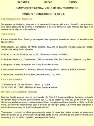 SAGARPA  INIFAP  CIRNO CAMPO EXPERIMENTAL VALLE DE SANTO DOMINGO PAQUETE TECNÓLOGICO:  C H I L E   PREPARACION DEL TERRENO Se requiere un barbecho, dos pasos de rastra en forma cruzada y una nivelación, para obtener una cama adecuada de siembra o transplante, y de esta forma un buen manejo del agua y la prevención de algunas enfermedades. VARIEDADES Para el Valle de Santo Domingo se sugieren las siguientes variedades dentro de los diferentes tipos de chile: Chile jalapeño: 007 Jalapa,  007 Mitla, Jarocho, Jalapeño M, Jalapeño Rayado, Jalapeño Peludo, Jumbo Jalapeño y Early Jalapeño Chile ancho: Ancho San Luis, Ancho 101, Esmeralda, Mulato y Verdeño. Chile dulce: Perfection, Yolo Wonder, California Wonder 300, Tick Cayenne, Cayenne Long Slim. Chile guerito: Caloro, Hungarian Hot Wax y Santa Fe Grande. Chile serrano: Huasteco 74, Altamira, Pánuco, Tampiqueño 74, Veracruz S-69, Río Verde. Chile picante: Anaheim, Pasilla, Bajío, Horn Hot Wax, Top Wats.  EPOCA DE SIEMBRA 1º diciembre  al  15  de  febrero :  ancho  y  dulce.  15  de enero  al 1º abril:  jalapeño, serrano, guerito y picante.  MÉTODO Y DENSIDAD DE SIEMBRA Siembra directa: en este caso se recomiendan de 2.0 a 3.0  kg de semilla por hectárea; antes de la siembra ésta se mezcla correctamente con 1.0 kg de captan 50 más 250 gr de arasan 75. La siembra se realiza en surcos distanciados a 90 cm cuando es en hilera sencilla y 1.80 m a doble hilera, esta última se recomienda para el sistema de riego por goteo. La semilla debe colocarse a 40 cm de separación y de 2 a 3 cm de profundidad. Transplante: preparar los almácigos cerca del agua de riego, los cuales pueden ser camas en forma de surcos de 20 cm de alto e integrados por la mezcla uniforme de una parte de tierra, una de arena y una de estiércol podrido; en seguida se fumiga 