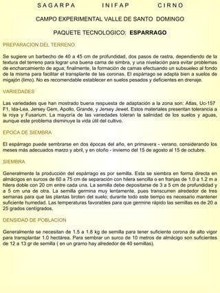 S A G A R P A  I N I F A P  C I R N O CAMPO EXPERIMENTAL VALLE DE SANTO  DOMINGO PAQUETE TECNOLOGICO:  ESPARRAGO PREPARACION DEL TERRENO Se sugiere un barbecho de 40 a 45 cm de profundidad, dos pasos de rastra, dependiendo de la textura del terreno para lograr una buena cama de simbra, y una nivelación para evitar problemas de encharcamiento de agua; finalmente, la formación de camas efectuando un subsueleo al fondo de la misma para facilitar el transplante de las coronas. El espárrago se adapta bien a suelos de migajón (limo). No es recomendable establecer en suelos pesados y deficientes en drenaje. VARIEDADES Las variedades que han mostrado buena respuesta de adaptación a la zona son: Atlas, Uc-157  F1, Ida-Lea, Jersey Gem, Apollo, Grande, y Jersey Jewet. Estos materiales presentan tolerancia a la roya y Fusarium. La mayoría de las variedades toleran la salinidad de los suelos y aguas, aunque este problema disminuye la vida útil del cultivo. EPOCA DE SIEMBRA El espárrago puede sembrarse en dos épocas del año, en primavera - verano, considerando los meses más adecuados marzo y abril, y en otoño - invierno del 15 de agosto al 15 de octubre. SIEMBRA Generalmente la producción del espárrago es por semilla. Esta se siembra en forma directa en almácigos en surcos de 60 a 75 cm de separación con hilera sencilla o en franjas de 1.0 a 1.2 m a hilera doble con 20 cm entre cada una. La semilla debe depositarse de 3 a 5 cm de profundidad y a 5 cm una de otra. La semilla germina muy lentamente, pues transcurren alrededor de tres semanas para que las plantas broten del suelo; durante todo este tiempo es necesario mantener suficiente humedad. Las temperaturas favorables para que germine rápido las semillas es de 20 a 25 grados centígrados. DENSIDAD DE POBLACION Generalmente se necesitan de 1.5 a 1.8 kg de semilla para tener suficiente corona de alto vigor para transplantar 1.0 hectárea. Para sembrar un surco de 10 metros de almácigo son suficientes de 12 a 13 gr de semilla ( en un gramo hay alrededor de 40 semillas). 