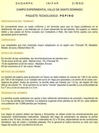 S A G A R P A  I N I F A P  C I R N O CAMPO EXPERIMENTAL VALLE DE SANTO DOMINGO PAQUETE TECNOLOGICO:  P E P I N O PREPARACION DEL TERRENO Es conveniente tener un suelo uniforme y sin terrones para que no haya problemas en la distribución del agua, y se obtenga así un buen desarrollo de las plantas. Se sugiere un rastreo doble y dos pasos en forma cruzada con niveladora o flote. De esta forma queda una cama apropiada para la siembra. VARIEDADES Las variedades que han mostrado mayor adaptación en la región son: Poinsett 76, Medalist, Raider, Encore y Market More 76.  EPOCA DE SIEMBRA En función de las variedades, las recomendaciones de siembra son: 10 de enero al 20 de  abril:  Market more  76 y Poinsett 76  15 de septiembre al 20 de marzo:  Medalist, Encore 05 de noviembre al 31 de marzo: Raider. METODO DE SIEMBRA La siembra de pepino para producción en fresco se debe realizar en camas de 1.80 m de ancho por 100 m de longitud; a un costado del surco en riego por gravedad y al centro de la cama con  sistema de goteo. Antes de sembrar, la semilla debe ser tratada con 1.0 kg  de captan 50 más 250 gr de arazan 75.  Si la siembra es en tierra "venida" depositar la semilla a una profundidad de 6 a 7 cm y si es en seco de 2 a 3 cm. DENSIDAD DE SIEMBRA La siembra puede realizarse con gente o bien utilizando sembradora de precisión, requiriendo de 3 a 4 kg de semilla por hectárea. La distancia sugerida entre plantas es de 40 cm, para obtener una población de 13,888 plantas por hectárea. RIEGOS Los riegos en pepino deben ser ligeros y frecuentes; se deben evitar los encharcamientos que ocasionan enfermedades radiculares. Después del riego de presiembra se efectúa el primer auxilio a los 10 días, el resto se dan a intervalos de 12 a 16 días, dependiendo de las condiciones climáticas, tipo de suelo y variedad utilizada. Por lo general el cultivo termina su ciclo con seis riegos de auxilio con una lámina de 52 cm. 