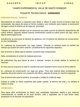 S A G A R P A  I N I F A P  C I R N O CAMPO EXPERIMENTAL VALLE DE SANTO DOMINGO  PAQUETE TECNOLOGICO:  GARBANZO PREPARACION DEL TERRENO Generalmente se realiza un barbecho para aflojar y voltear el suelo cuando el terreno está muy compactado, dos pasos de rastra en forma cruzada y una nivelación para mejorar la conducción del agua cuando el sistema es de riego por  gravedad. Trabajos de validación señalan que en ocasiones se puede suprimir el barbecho dependiendo del cultivo anterior, logrando obtener buenos rendimientos cuando el cultivo previo fue trigo, maíz o alguna planta leguminosa. Actualmente se promueve la siembra de garbanzo con el sistema de labranza de conservación, en dos modalidades: a).- Labranza de conservación con riego rodado.- Consiste en sembrar sobre el mantillo del rastrojo que quedó del cultivo anterior, considerando los siguientes aspectos: Que el terreno a utilizar para la siembra  presente baja compactación. Debe considerarse el control de malezas perennes. De preferencia hay que triturar la soca o malezas, aunque se puede realizar la siembra sin desvarar. En caso que la surquería no esté en condiciones será necesario revivir surco en forma alterna. b).- Labranza de conservación con riego por goteo.- Para este sistema debe considerarse los aspectos del punto anterior con excepción del último, además de tomar en cuenta lo siguiente: Con el terreno listo para la siembra, se procede a instalar la cintilla de riego.  Colocar la cintilla en forma superficial para poder quitarla  al término del ciclo y no dañarla al realizar el corte.  VARIEDADES Para lograr altos rendimientos se deben usar variedades mejoradas, debido a que maduran uniformemente, su semilla es de buen tamaño, color y rugosidad, por lo cual tienen mejor aceptación en el mercado de exportación. 