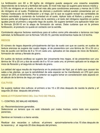 La fertilización con 60 a 90 kg/ha de nitrógeno puede asegurar una cosecha aceptable dependiendo de la textura y fertilidad del suelo. El nivel más bajo se sugiere para textura media y  0.15% de nitrógeno en el suelo; el nivel más alto para condiciones arenosas y menos de 0.15% de nitrógeno en el suelo. Problemas de clorosis y pudrición radical pueden presentarse por un manejo inadecuado de la fertilización y el riego, por lo que se sugiere revisar las cantidades de fósforo asimilable y contenido de humedad en el suelo. Aplicar todo el fósforo y potasio y una tercera parte del nitrógeno al momento de la siembra y el resto del nitrógeno repartido en partes iguales previo al primero y segundo riego de auxilio. Se sugiere también una aplicación foliar con la fórmula 20-30-10 en la etapa de formación de vainas. Debe cuidarse que en la primera fertilización, el producto no quede en contacto con la semilla. Controlando algunos factores restrictivos para el cultivo como pHs elevados o terrenos con baja salinidad, la fertilización con la fórmula 120-35-10, permite rendimientos hasta de 3.0 ton/ha. RIEGOS El número de riegos depende principalmente del tipo de suelo con que se cuenta; en suelos de textura arenosa se sugiere dar cuatro riegos, el de presiembra con una lámina de 18 a 20 cm y tres de auxilio con lámina de 8 a 10 cm cada uno, aplicados en las etapas de inicio de floración, formación de vainas y llenado de grano. En suelos de textura arcillosa se sugiere dar únicamente tres riegos, el de presiembra con una lámina de 18 a 20 cm y dos de auxilio de 8 a 10 cm cada uno; el primero aplicado en la etapa de inicio de floración y el segundo en llenado de grano. La calidad del agua resulta de importancia en la producción de frijol, por el daño que causan las sales a las plantas, ya que la sensibilidad de esta especie se ha manifestado en 270 ppm para reducir en 25% el rendimiento. Por lo anterior se sugiere tomar en consideración este aspecto en el cálculo de la lámina de riego por aplicar. CULTIVOS Se sugiere realizar dos cultivos; el primero a los 15 o 20 días después de nacida la planta y el segundo 20 días  después del primero. MANEJO FITOSANITARIO DEL CULTIVO DE FRIJOL 1.- CONTROL DE MALAS HIERBAS. a).- Recomendaciones generales. Seleccionar un terreno que no esté infestado por malas hierbas, sobre todo con especies perennes. Sembrar en húmedo o a tierra venida. Realizar  dos  escardas  o  cultivos:  el primero  aproximadamente a los 15 días después de la nacencia y  el  segundo 20 días después del primero. 