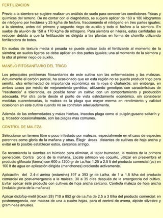 FERTILIZACION  Previo a la siembra se sugiere realizar un análisis de suelo para conocer las condiciones físicas y químicas del terreno. De no contar con el diagnóstico, se sugiere aplicar de 160 a 180 kilogramos de nitrógeno por hectárea y 25 kg/ha de fósforo, fraccionando el nitrógeno en tres partes iguales; a la siembra, antes del primero y segundo riego de auxilio y todo el fósforo a la siembra. En suelos de aluvión de 150 a 170 kg/ha de nitrógeno. Para siembra en hileras, estas cantidades se reducen debido a que la fertilización es dirigida a las plantas en forma de chorrillo utilizando fertilizadora de botes.  En suelos de textura media ó pesada se puede aplicar todo el fertilizante al momento de la siembra; en suelos ligeros se debe aplicar en dos partes iguales; una al momento de la siembra y la otra al primer riego de auxilio. MANEJO FITOSANITARIO DEL TRIGO Los principales problemas fitosanitarios de este cultivo son las enfermedades y las malezas. Actualmente el carbón parcial,   ha ocasionado que en esta región no se pueda producir trigo para semilla; otra enfermedad de importancia económica es la roya ó chahuixtle; sin embargo, en ambos casos por medio de mejoramiento genético, utilizando genotipos con características de "resistencia" a tolerancia, es posible tener un cultivo con un comportamiento y producción adecuada. Por otra parte desde el punto de vista estrictamente económico, sin considerar medidas cuarentenarias, la maleza es la plaga que mayor merma en rendimiento y calidad ocasionan en este cultivo cuando no se controlan adecuadamente. Además de las enfermedades y malas hierbas, insectos plaga como el pulgón,gusano saltarín y  g. trozador ocasionalmente, son las plagas mas comunes. CONTROL DE MALEZA Seleccionar un terreno libre o poco infestado por malezas, especialmente en el caso de especies perennes como gloria de la mañana y otras. Elegir  áreas  distantes de cultivos de hoja ancha y evitar en lo posible establecer estos, cercanos al trigo.  Se recomienda la siembra en húmedo para eliminar, al tapar humedad, la maleza de la primera generación. Contra  gloria de la mañana, zacate johnson y/o coquillo, utilizar en presiembra el producto glifosato (faena) con 600 a 1200 gr de i.a./ha: 1.25 a 2.5 lt del producto comercial (pc) en 100 lt de agua en aplicación dirigida (manchones) creciendo activamente. Aplicación  del  2,4-d amina (estamine) 197 a 393 gr de i.a/ha, de 1 a 1.5 lt/ha del producto comercial en post-emergencia a la maleza, 30 a 35 días después de la emergencia del cultivo. Evitar aplicar éste producto con cultivos de hoja ancha cercano. Controla maleza de hoja ancha (incluida gloria de la mañana) Aplicar diclofop-metil (iloxan 28) 710 a 852 gr de i.a./ha de 2.5 a 3 lt/ha del producto comercial; en postemergencia, con maleza de una a cuatro hojas, para el control de avena, alpiste silvestre y gramíneas anuales. 