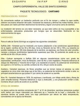 S A G A R P A  I N I F A P  C I R N O CAMPO EXPERIMENTAL VALLE DE SANTO DOMINGO PAQUETE TECNOLOGICO:  CARTAMO  PREPARACION DEL TERRENO Es conveniente realizar un barbecho profundo con el fin de romper y voltear la capa arable, obtener una buena aireación del suelo, incorporar los residuos y eliminar las malas hierbas. Uno o dos pasos con rastra permiten desmoronar los terrones y lograr una buena cama de siembra. La nivelación del terreno es una labor necesaria, ya que este cultivo es muy susceptible a las enfermedades radiculares producidas por hongos que se desarrollan fácilmente en los estancamientos de agua. VARIEDADES Para el valle de Santo Domingo se sugieren las siguientes variedades: Saffola 208:- Variedad que ha mostrado una buena adaptación a las condiciones agroclimáticas de la región; ramifica de los 55 a 60 días, inicia su floración de los 100 a 105 y su cosecha es posible realizarla a los 165 días después de la siembra. es espinosa, con flores de color amarillo-naranja y produce rendimientos ligeramente superiores que Gila. El contenido de aceite en su semilla es de 38 a 39 por ciento. Gila.- Cultivar semejante a Saffola 208 en algunas características como son: grado de espinosidad, ramificación, inicio de floración, color de flor y ciclo vegetativo. Presenta tolerancia al ataque de Alternaria o "mancha de la hoja" y es resistente al acame. Su potencial de rendimiento es superior a 3.0 ton/ha y su semilla contiene de 35 a 36 por ciento de aceite. Aceitera.- Variedad espinosa, de flores amarillas que se tornan rojizas al secarse; su ciclo vegetativo es cinco días más largo que el de Gila y su potencial de rendimiento similar a esta; su principal característica es que posee 41 por ciento de aceite en su semilla. Kino 76.- Variedad liberada en 1976. Es espinosa y ramificada, con follaje verde claro y flores de color amarillo-naranja. Presenta tolerancia a roya o chahuixtle, y una producción similar a Gila. Contiene 38 por ciento de aceite en su semilla. EPOCA DE SIEMBRA La época optima de siembra comprende del 1° al 31 de diciembre; siembras tempranas pueden sufrir daños con mayor intensidad por Alternaria sp o "mancha de la hoja" y chahuixtle. En siembras tardías se puede tener una baja polinización por efecto de altas temperaturas, coincidentes con la época de floración,  