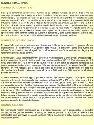 CONTROL FITOSANITARIO CONTROL DE MALAS HIERBAS Se sugiere sembrar en tierra venida o húmedo ya que al tapar humedad se elimina toda la maleza que haya emergido con el riego; si el lote a sembrar no es un terreno altamente infestado con malas hierbas, esta medida es suficiente para evitar problemas con plantas indeseables; si existe una alta infestación y/o no es posible sembrar en húmedo se sugiere el empleo del herbicida trifluralina (treflan) a razón de 576 a 1152 gr de ingrediente activo/ha, lo que corresponde a 1.2 o 2.4 lt/ha del producto comercial. La aplicación del herbicida debe ser en presiembra. Con este tratamiento se evitará la germinación de maleza anual de hoja ancha y angosta como chual, quelite, verdolaga, avena silvestre, zacate huachapore, etc. La dosis de herbicida depende del tipo de suelo: para terrenos ligeros se sugiere la dosis baja y para suelos pesados, la dosis alta. Con aplicaciones en banda es posible ahorrar hasta el 50 por ciento de herbicida. CONTROL DE INSECTOS PLAGA El control de insectos perjudiciales en cártamo es doblemente importante: 1) porque afectan drásticamente el rendimiento, y 2) porque este cultivo se constituye como una fuente de infestación de insectos para el algodonero u otros. A continuación se enlistan las plagas y las recomendaciones para su control. Chinche lygus,  Lygus lineolaris ; chinche apestosa,  Nezara viridula   y chicharritas,  Empoasca  spp.- Aplicar cualquiera de los siguientes productos: paration metílico 500, 1.0 lt/ha; dimetoato 40, 1.0 lt/ha; endosulfan de 750 a 1050 gr de i.a./ha (de 2.0 a 3.0 lts/ha de producto comercial). La aplicacion para chinche lygus y apestosa debe de efectuarse cuando se encuentren 50 o más chinches en 100 redadas, de la etapa del inicio de floración a la maduración; en caso de chicharritas, la aplicación debe efectuarse al capturar 90 insectos en 100 redadas en el mismo periodo del cultivo. Gusano bellotero,  Heliothis  spp y gusano soldado,  Spodoptera exigua .- Se sugiere aplicar cualquiera de los siguientes productos: paration metílico de 500 a 750 gr de i.a/ha igual a 1.0 a 1.5 lt/ha de insecticida comercial; endosulfan con 750 a 1050 gr de i.a./ha, igual a 2.0 a 3.0 lt/ha del plaguicida comercial; Bacillus thuringiensis var. kurstaki (dipel) con 38.6 a 53 gr de i.a./ha igual a 750 a 1000 gr/ha de dipel. La aplicación para gusano bellotero debe realizarse al encontrar 10 o más larvas en 100 fructificaciones inspeccionadas, desde el inicio de fructificacion a inicio de madurez; para gusano soldado es necesario aplicar cuando se registre una defoliación del 15 al 30 por ciento y el insecto esté presente; en ambos casos, las larvas, al momento de la aplicación, no deben rebasar el tercer estadío. Los productos endosulfan y paration metílico, no deben aplicarse después de iniciada la floración. CONTROL BIOLOGICO Se recomienda realizar liberaciones de la avispita tricograma con 4 pulgadas/ha, al detectar oviposturas de gusano bellotero y evitar, en todo lo posible, la aplicación innecesaria de insecticidas para promover el control biológico natural que llevan a cabo diversas especies de insectos benéficos. 