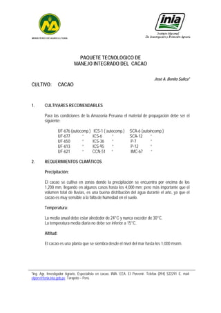 PAQUETE TECNOLOGICO DE
MANEJO INTEGRADO DEL CACAO
José A. Benito Sullca*
CULTIVO: CACAO
1. CULTIVARES RECOMENDABLES
Para las condiciones de la Amazonia Peruana el material de propagación debe ser el
siguiente:
UF-676 (autocomp.) ICS-1 ( autocomp.) SCA-6 (autoincomp.)
UF-677 “ ICS-6 “ SCA-12 “
UF-650 “ ICS-36 “ P-7 “
UF-613 “ ICS-95 “ P-12 “
UF-621 “ CCN-51 “ IMC-67 “
2. REQUERIMIENTOS CLIMÁTICOS
Precipitación:
El cacao se cultiva en zonas donde la precipitación se encuentra por encima de los
1,200 mm, llegando en algunos casos hasta los 4,000 mm; pero más importante que el
volumen total de lluvias, es una buena distribución del agua durante el año, ya que el
cacao es muy sensible a la falta de humedad en el suelo.
Temperatura:
La media anual debe estar alrededor de 24°C y nunca exceder de 30°C.
La temperatura media diaria no debe ser inferior a 15°C.
Altitud:
El cacao es una planta que se siembra desde el nivel del mar hasta los 1,000 msnm.
*Ing. Agr. Investigador Agrario, Especialista en cacao. INIA. EEA. El Porvenir. Telefax (094) 522291 E. mail:
elporv@fenix.inia.gob.pe Tarapoto – Perú.
 