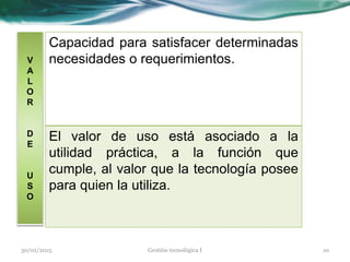V
A
L
O
R
D
E
U
S
O
Capacidad para satisfacer determinadas
necesidades o requerimientos.
El valor de uso está asociado a la
utilidad práctica, a la función que
cumple, al valor que la tecnología posee
para quien la utiliza.
30/01/2015 10Gestión tecnológica I
 