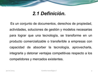 2.1 Definición.
Es un conjunto de documentos, derechos de propiedad,
actividades, soluciones de gestión y modelos necesarias
para lograr que una tecnología, se transforme en un
producto comercializable o transferible a empresas con
capacidad de absorber la tecnología, aprovecharla,
integrarla y detonar ventajas competitivas respecto a los
competidores y mercados existentes.
30/01/2015 3Gestión tecnológica I
 