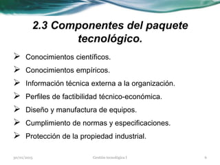 2.3 Componentes del paquete
tecnológico.
 Conocimientos científicos.
 Conocimientos empíricos.
 Información técnica externa a la organización.
 Perfiles de factibilidad técnico-económica.
 Diseño y manufactura de equipos.
 Cumplimiento de normas y especificaciones.
 Protección de la propiedad industrial.
30/01/2015 6Gestión tecnológica I
 
