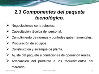 2.3 Componentes del paquete
tecnológico.
 Negociaciones contractuales.
 Capacitación técnica del personal.
 Cumplimiento de normas y controles gubernamentales.
 Procuración de equipos.
 Construcción y arranque de planta.
 Ajuste del paquete a condiciones de operación reales.
 Adecuación del producto a los requerimientos del
mercado.
30/01/2015 7Gestión tecnológica I
 