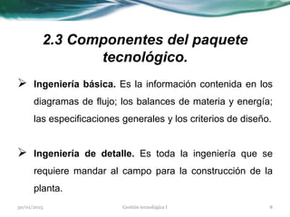 2.3 Componentes del paquete
tecnológico.
 Ingeniería básica. Es la información contenida en los
diagramas de flujo; los balances de materia y energía;
las especificaciones generales y los criterios de diseño.
 Ingeniería de detalle. Es toda la ingeniería que se
requiere mandar al campo para la construcción de la
planta.
30/01/2015 8Gestión tecnológica I
 